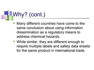 Why? (cont.)
 Many different countries have come to the
same conclusion about using information
dissemination as a regulatory means to
address chemical hazards.
 While similar, they are different enough to
require multiple labels and safety data sheets
for the same product in international trade.
 