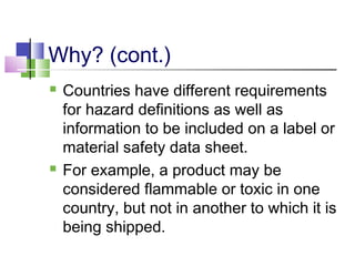 Why? (cont.)
 Countries have different requirements
for hazard definitions as well as
information to be included on a label or
material safety data sheet.
 For example, a product may be
considered flammable or toxic in one
country, but not in another to which it is
being shipped.
 