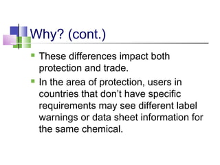 Why? (cont.)
 These differences impact both
protection and trade.
 In the area of protection, users in
countries that don’t have specific
requirements may see different label
warnings or data sheet information for
the same chemical.
 