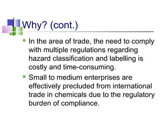 Why? (cont.)
 In the area of trade, the need to comply
with multiple regulations regarding
hazard classification and labelling is
costly and time-consuming.
 Small to medium enterprises are
effectively precluded from international
trade in chemicals due to the regulatory
burden of compliance.
 