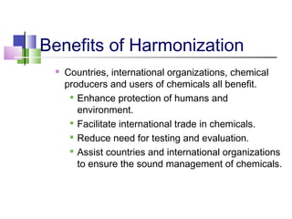 Benefits of Harmonization
 Countries, international organizations, chemical
producers and users of chemicals all benefit.

Enhance protection of humans and
environment.

Facilitate international trade in chemicals.

Reduce need for testing and evaluation.

Assist countries and international organizations
to ensure the sound management of chemicals.
 