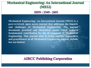 Mechanical Engineering: An International Journal (MEIJ) is a
peer-reviewed, open access journal that addresses the impacts
and challenges of Mechanical Engineering. The journal
documents practical and theoretical results which make a
fundamental contribution for the development of Mechanical
Engineering. This journal aims to bring together researchers
and practitioners in all Mechanical Engineering aspects, include
but not limited.
 