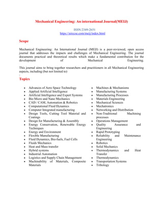 Mechanical Engineering: An international Journal(MEIJ)
ISSN:2349-2651
https://airccse.com/meij/index.html
Scope
Mechanical Engineering: An International Journal (MEIJ) is a peer-reviewed, open access
journal that addresses the impacts and challenges of Mechanical Engineering. The journal
documents practical and theoretical results which make a fundamental contribution for the
development of Mechanical Engineering.
This journal aims to bring together researchers and practitioners in all Mechanical Engineering
aspects, including (but not limited to)
:
Topics
• Advances of Aero Space Technology
• Applied Artificial Intelligence
• Artificial Intelligence and Expert Systems
• Bio Micro and Nano Mechanics
• CAD / CAM, Automation & Robotics
• Computational Fluid Dynamics
• Computer Integrated manufacturing
• Design Tools, Cutting Tool Material and
Coatings
• Design for Manufacturing & Assembly
• Energy Conservation, Renewable Energy
Techniques
• Energy and Environment
• Flexible Manufacturing
• Fluid Dynamics, Bio-fuels, Fuel Cells
• Fluids Mechanics
• Heat and Mass transfer
• Hybrid systems
• Industrial Automation
• Logistics and Supply Chain Management
• Machinability of Materials, Composite
Materials
• Machines & Mechanisms
• Manufacturing Systems
• Manufacturing Processes
• Materials Engineering
• Mechanical Sciences
• Mechatronics
• Networking and Distribution
• Non-Traditional Machining
processes
• Operations Management
• Quality Assurance and
Engineering
• Rapid Prototyping
• Reliability and Maintenance
Engineering
• Robotics
• Solid Mechanics
• Thermodynamics and Heat
Transfer
• Thermodynamics
• Transportation Systems
• Tribology
 
