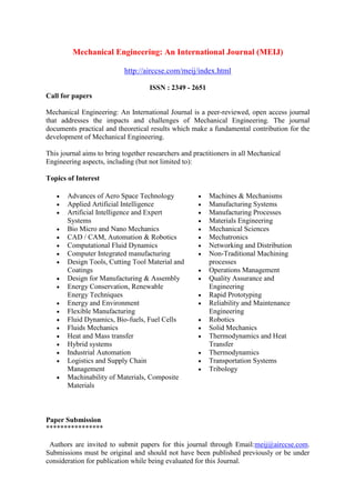 Mechanical Engineering: An International Journal (MEIJ)
http://airccse.com/meij/index.html
ISSN : 2349 - 2651
Call for papers
Mechanical Engineering: An International Journal is a peer-reviewed, open access journal
that addresses the impacts and challenges of Mechanical Engineering. The journal
documents practical and theoretical results which make a fundamental contribution for the
development of Mechanical Engineering.
This journal aims to bring together researchers and practitioners in all Mechanical
Engineering aspects, including (but not limited to):
Topics of Interest
 Advances of Aero Space Technology
 Applied Artificial Intelligence
 Artificial Intelligence and Expert
Systems
 Bio Micro and Nano Mechanics
 CAD / CAM, Automation & Robotics
 Computational Fluid Dynamics
 Computer Integrated manufacturing
 Design Tools, Cutting Tool Material and
Coatings
 Design for Manufacturing & Assembly
 Energy Conservation, Renewable
Energy Techniques
 Energy and Environment
 Flexible Manufacturing
 Fluid Dynamics, Bio-fuels, Fuel Cells
 Fluids Mechanics
 Heat and Mass transfer
 Hybrid systems
 Industrial Automation
 Logistics and Supply Chain
Management
 Machinability of Materials, Composite
Materials
 Machines & Mechanisms
 Manufacturing Systems
 Manufacturing Processes
 Materials Engineering
 Mechanical Sciences
 Mechatronics
 Networking and Distribution
 Non-Traditional Machining
processes
 Operations Management
 Quality Assurance and
Engineering
 Rapid Prototyping
 Reliability and Maintenance
Engineering
 Robotics
 Solid Mechanics
 Thermodynamics and Heat
Transfer
 Thermodynamics
 Transportation Systems
 Tribology
Paper Submission
****************
Authors are invited to submit papers for this journal through Email:meij@airccse.com.
Submissions must be original and should not have been published previously or be under
consideration for publication while being evaluated for this Journal.
 