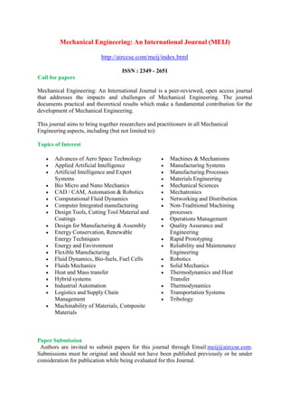 Mechanical Engineering: An International Journal (MEIJ)
http://airccse.com/meij/index.html
ISSN : 2349 - 2651
Call for papers
Mechanical Engineering: An International Journal is a peer-reviewed, open access journal
that addresses the impacts and challenges of Mechanical Engineering. The journal
documents practical and theoretical results which make a fundamental contribution for the
development of Mechanical Engineering.
This journal aims to bring together researchers and practitioners in all Mechanical
Engineering aspects, including (but not limited to):
Topics of Interest
 Advances of Aero Space Technology
 Applied Artificial Intelligence
 Artificial Intelligence and Expert
Systems
 Bio Micro and Nano Mechanics
 CAD / CAM, Automation & Robotics
 Computational Fluid Dynamics
 Computer Integrated manufacturing
 Design Tools, Cutting Tool Material and
Coatings
 Design for Manufacturing & Assembly
 Energy Conservation, Renewable
Energy Techniques
 Energy and Environment
 Flexible Manufacturing
 Fluid Dynamics, Bio-fuels, Fuel Cells
 Fluids Mechanics
 Heat and Mass transfer
 Hybrid systems
 Industrial Automation
 Logistics and Supply Chain
Management
 Machinability of Materials, Composite
Materials
 Machines & Mechanisms
 Manufacturing Systems
 Manufacturing Processes
 Materials Engineering
 Mechanical Sciences
 Mechatronics
 Networking and Distribution
 Non-Traditional Machining
processes
 Operations Management
 Quality Assurance and
Engineering
 Rapid Prototyping
 Reliability and Maintenance
Engineering
 Robotics
 Solid Mechanics
 Thermodynamics and Heat
Transfer
 Thermodynamics
 Transportation Systems
 Tribology
Paper Submission
Authors are invited to submit papers for this journal through Email:meij@airccse.com.
Submissions must be original and should not have been published previously or be under
consideration for publication while being evaluated for this Journal.
 
