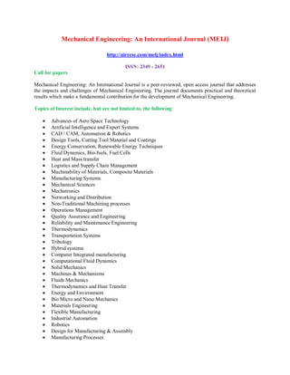 Mechanical Engineering: An International Journal (MEIJ)
http://airccse.com/meij/index.html
ISSN: 2349 - 2651
Call for papers
Mechanical Engineering: An International Journal is a peer-reviewed, open access journal that addresses
the impacts and challenges of Mechanical Engineering. The journal documents practical and theoretical
results which make a fundamental contribution for the development of Mechanical Engineering.
Topics of Interest include, but are not limited to, the following
 Advances of Aero Space Technology
 Artificial Intelligence and Expert Systems
 CAD / CAM, Automation & Robotics
 Design Tools, Cutting Tool Material and Coatings
 Energy Conservation, Renewable Energy Techniques
 Fluid Dynamics, Bio-fuels, Fuel Cells
 Heat and Mass transfer
 Logistics and Supply Chain Management
 Machinability of Materials, Composite Materials
 Manufacturing Systems
 Mechanical Sciences
 Mechatronics
 Networking and Distribution
 Non-Traditional Machining processes
 Operations Management
 Quality Assurance and Engineering
 Reliability and Maintenance Engineering
 Thermodynamics
 Transportation Systems
 Tribology
 Hybrid systems
 Computer Integrated manufacturing
 Computational Fluid Dynamics
 Solid Mechanics
 Machines & Mechanisms
 Fluids Mechanics
 Thermodynamics and Heat Transfer
 Energy and Environment
 Bio Micro and Nano Mechanics
 Materials Engineering
 Flexible Manufacturing
 Industrial Automation
 Robotics
 Design for Manufacturing & Assembly
 Manufacturing Processes
 