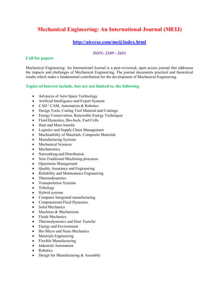 Mechanical Engineering: An International Journal (MEIJ)
http://airccse.com/meij/index.html
ISSN: 2349 - 2651
Call for papers
Mechanical Engineering: An International Journal is a peer-reviewed, open access journal that addresses
the impacts and challenges of Mechanical Engineering. The journal documents practical and theoretical
results which make a fundamental contribution for the development of Mechanical Engineering.
Topics of Interest include, but are not limited to, the following
 Advances of Aero Space Technology
 Artificial Intelligence and Expert Systems
 CAD / CAM, Automation & Robotics
 Design Tools, Cutting Tool Material and Coatings
 Energy Conservation, Renewable Energy Techniques
 Fluid Dynamics, Bio-fuels, Fuel Cells
 Heat and Mass transfer
 Logistics and Supply Chain Management
 Machinability of Materials, Composite Materials
 Manufacturing Systems
 Mechanical Sciences
 Mechatronics
 Networking and Distribution
 Non-Traditional Machining processes
 Operations Management
 Quality Assurance and Engineering
 Reliability and Maintenance Engineering
 Thermodynamics
 Transportation Systems
 Tribology
 Hybrid systems
 Computer Integrated manufacturing
 Computational Fluid Dynamics
 Solid Mechanics
 Machines & Mechanisms
 Fluids Mechanics
 Thermodynamics and Heat Transfer
 Energy and Environment
 Bio Micro and Nano Mechanics
 Materials Engineering
 Flexible Manufacturing
 Industrial Automation
 Robotics
 Design for Manufacturing & Assembly
 