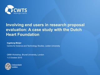 Involving end users in research proposal
evaluation: A case study with the Dutch
Heart Foundation
Ingeborg Meijer
Centre for Science and Technology Studies, Leiden University
QMM Workshop, Brunel University, London
1-2 October 2015
 