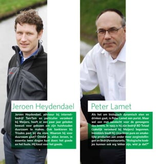 Jeroen Heydendael                             Peter Lamet
Jeroen Heydendael, adviseur bij internet­     Als het om biologisch dynamisch eten en
bedrijf TamTam en particulier verzekerd       drinken gaat, is Peter Lamet een purist. Maar
bij Meijers, heeft er een paar jaar geleden   wel een met aandacht voor de genoegens
bewust voor gekozen om zijn huishouden        des levens. In 1993 is hij zijn bedrijf BD Totaal
duurzaam te maken. Ook bankieren bij          (zakelijk verzekerd bij Meijers) begonnen.
Triodos past bij die visie. Waarom hij voor   Inmiddels biedt hij circa 6000 pure en smake­
duurzaam gaat? Omdat je, aldus Jeroen, in     lijke producten aan onder meer zorginstellin­
essentie twee dingen kunt doen: het goede     gen en bedrijfsrestaurants. “Biologische koek­
en het foute. Hij kiest voor het goede.       jes kunnen ook erg lekker zijn, wist je dat?”
 