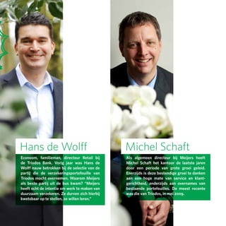 Hans de Wolff                                 Michel Schaft
Econoom, familieman, directeur Retail bij     Als algemeen directeur bij Meijers heeft
de Triodos Bank. Vorig jaar was Hans de       Michel Schaft het kantoor de laatste jaren
Wolff nauw betrokken bij de selectie van de   door een periode van grote groei geleid.
partij die de verzekeringsportefeuille van    Enerzijds is deze bestendige groei te danken
Triodos mocht overnemen. Waarom Meijers       aan een hoge mate van service en klant­
als beste partij uit de bus kwam? “Meijers    gerichtheid, anderzijds aan overnames van
heeft echt de intentie om werk te maken van   bestaande portefeuilles. De meest recente
duurzaam verzekeren. Ze durven zich hierbij   was die van Triodos, in mei 2009.
kwetsbaar op te stellen, ze willen leren.”
 