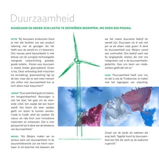 Duurzaamheid
duurzaam en groen zijn lastig te definiëren begrippen. we doen een poging.

peter “Bij duurzaam produceren houd                                                          we het meest duurzame bedrijf ter
je met alle facetten van een product                                                         wereld zijn. Duurzaam zie ik ook niet
rekening met de gevolgen die het                                                             per se als alleen maar groen. Ik denk
heeft voor de wereld en z’n bewoners.                                                        bij duurzaamheid voor Meijers vooral
Ons nieuwe pand bijvoorbeeld is met                                                          aan continuïteit. Ons bedrijf vaart wel
behulp van de zuinigste technologieën                                                        bij langlopende relaties die met ons
neergezet. Ledverlichting, grasdak,                                                          meegroeien, ook in de duurzaamheids-
goede isolatie… Kiezen voor duurzaam                                                         gedachte. Voor ons team van mede-
is steeds breder geaccepteerd. Groen                                                         werkers geldt dat net zo.”
is hip. Deze verbreding leidt misschien
tot vervlakking, ‘greenwashing’ ligt op                                                      hans “Duurzaamheid heeft voor mij,
de loer, maar dat zo veel meer mensen                                                        en dat is ook de Triodosvisie, te maken
iets willen met duurzaamheid kun je                                                          met het tegengaan van uitputting.
toch alleen maar toejuichen?”

jeroen “Duurzaamheid gaat om balans,
om terugwinbaarheid. Bezuinigen is
niet het doel, het gaat om de vloei-
ende cirkel. Een zaadje dat een boom
wordt. Een boom die weer zaadjes
geeft om boom te kunnen worden.
Cradle to Cradle, afval als voedsel. De
natuur als rijke bron voor innovatieve
materialen en ontwerpen. Dat is mijn
perspectief als ik denk aan de betekenis
van duurzaamheid.”
                                                                                             Zowel van de aarde als iedereen die
michel “Als Meijers maken we nu                                                              erop leeft. Tegelijk hoort bij duurzaam-
serieus werk van duurzaamheid. In de       foto: Carla Broekhuizen, www.kaatjeseye.exto.nl   heid een blik die sterk op de toekomst
assurantiebranche zijn we hierin voor-                                                       is gericht.”
loper. Ik wil daarmee niet beweren dat
 
