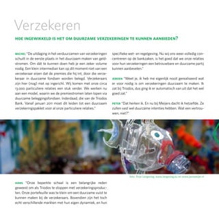 Verzekeren
hoe ingewikkeld is het om duurzame verzekeringen te kunnen aanbieden?

michel “De uitdaging in het verduurzamen van verzekeringen      specifieke wet- en regelgeving. Nu wij ons weer volledig con-
schuilt in de eerste plaats in het duurzaam maken van geld-     centreren op de bankzaken, is het goed dat we onze relaties
stromen. Om dát te kunnen doen heb je een zeker volume          voor hun verzekeringen een betrouwbare en duurzame partij
nodig. Een klein intermediair kan op dit moment niet van een    kunnen aanbevelen.”
verzekeraar eisen dat de premies die hij int, door die verze-
keraar in duurzame fondsen worden belegd. Verzekeraars          jeroen “Weet je, ik heb me eigenlijk nooit gerealiseerd wat
zijn hier (nog) niet op ingericht. Wij komen met onze circa     er voor nodig is om verzekeringen duurzaam te maken. Ik
13.000 particuliere relaties een stuk verder. We werken nu      zat bij Triodos, dus ging ik er automatisch van uit dat het wel
aan een model, waarin we de premiestromen laten lopen via       goed zat.”
duurzame beleggingsfondsen. Inderdaad, die van de Triodos
Bank. Vanaf januari 2011 moet dit leiden tot een duurzaam       peter “Dat herken ik. En nu bij Meijers dacht ik hetzelfde. Ze
verzekeringspakket voor al onze particuliere relaties.”         zullen vast wel duurzame intenties hebben. Wat een vertrou-
                                                                wen, niet?”




                                                                           foto: Anja Langeslag, www.langeslag.eu en www.jansweijer.nl

hans “Onze beperkte schaal is een belangrijke reden
geweest om als Triodos te stoppen met verzekeringsproduc-
ten. Onze portefeuille was te klein om een duurzame vuist te
kunnen maken bij de verzekeraars. Bovendien zijn het toch
echt verschillende markten met hun eigen dynamiek, en hun
 