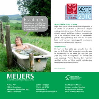Praat mee!
                     Suggesties op het gebied van
                     duurzaam werken? Mail naar
                                                           meijers: great place to work
                     info@meijers.nl en we gaan            Begin april zijn we op de tiende plaats opgenomen in
                     ermee aan de slag!                    de selectie van Great Place to Work in de categorie
                                                           middelgrote ondernemingen. Factoren als geloofwaar-
                                                           digheid, respect, eerlijkheid, trots en teamoriëntatie
                                                           zijn in het onderzoek onder alle 120 medewerkers
                                                           getoetst. We zijn trots op deze score die een solide
                                                           basis vormt voor een maatschappelijk verantwoorde
                                                           onderneming met een mooie toekomst.

                                                           fotorecycling
                                                           De foto’s in deze editie zijn gemaakt door rela-
                                                           ties van de Triodos Bank en eerder ingezonden voor
                                                           de fotowedstrijd in het kader van Mijn geld gaat
                                                           goed. Wij willen de fotografen Carla Broekhuizen,
                                                           Anja Langeslag, Yvonne Sanders, Jorn Tuijnman,
                                                           Jan Ubels en Miel van Velzen hartelijk bedanken voor
                                                           het verlenen van hun toestemming.


                                                            foto: Jorn Tuijnman




                                                                                                 SGS-COC-2531




Postbus 707                         t (020) 642 05 24                             Hoofdredactie: Meijers
1180 AS Amstelveen                  f (020) 642 07 16                             Ontwerp en tekst: Vechtlust
Van Heuven Goedhartlaan 935         info@meijers.nl                               Portretten: Alex de Groot
1181 LD Amstelveen                  www.meijersverzekeringen.nl                   Druk: Drukkerij Mercurius
 