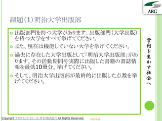 課題（1）明治大学出版部
     出版部門を持つ大学があります。出版部門（大学出版）
      を持つ大学をすべて挙げてください。                                          学
     また、現在は機能していない大学を挙げてください。                                   問
                                                                 を
       過去に存在した大学出版として「明治大学出版部」があ                                生
        ります。その活動期間や実際に出版した書籍の書誌情                                 か
        報を最低10冊分、挙げてください。                                        す
                                                                 社
       そして、明治大学出版部が最終的に出版した点数を挙                                 会
        げてください。                                                  へ




Copyright アカデミック・リソース・ガイド株式会社 All Rights Reserved.   arg.ne.jp
 