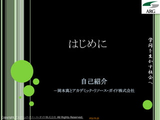 学
                                        はじめに                     問
                                                                 を
                                                                 生
                                                                 か
                                                                 す
                                                                 社
                                                                 会
                                                自己紹介             へ
                               －岡本真とアカデミック・リソース・ガイド株式会社




Copyright アカデミック・リソース・ガイド株式会社 All Rights Reserved.   arg.ne.jp
 