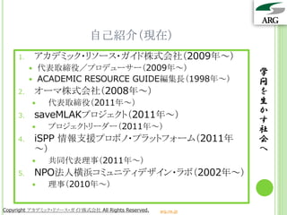 自己紹介（現在）
     1.       アカデミック・リソース・ガイド株式会社（2009年～）
             代表取締役／プロデューサー（2009年～）
                                                                 学
             ACADEMIC RESOURCE GUIDE編集長（1998年～）                 問
     2.       オーマ株式会社（2008年～）                                    を
               代表取締役（2011年～）                                    生
     3.       saveMLAKプロジェクト（2011年～）                             か
                                                                 す
               プロジェクトリーダー（2011年～）                               社
     4.       iSPP 情報支援プロボノ・プラットフォーム（2011年                       会
              ～）                                                 へ
               共同代表理事（2011年～）
     5.       NPO法人横浜コミュニティデザイン・ラボ（2002年～）
               理事（2010年～）

Copyright アカデミック・リソース・ガイド株式会社 All Rights Reserved.   arg.ne.jp
 
