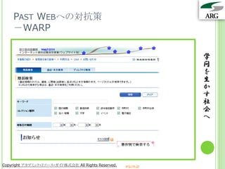 PAST WEBへの対抗策
    －WARP

                                                                 学
                                                                 問
                                                                 を
                                                                 生
                                                                 か
                                                                 す
                                                                 社
                                                                 会
                                                                 へ




Copyright アカデミック・リソース・ガイド株式会社 All Rights Reserved.   arg.ne.jp
 