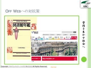 OFF WEBへの対抗策

                                                                 学
                                                                 問
                                                                 を
                                                                 生
                                                                 か
                                                                 す
                                                                 社
                                                                 会
                                                                 へ




Copyright アカデミック・リソース・ガイド株式会社 All Rights Reserved.   arg.ne.jp
 