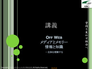 学
                                               講義                問
                                                                 を
                                                                 生
                                                                 か
                                           OFF WEB               す
                                         メディアとメモリー               社
                                                                 会
                                           情報と知識                 へ
                                               －全体を理解する




Copyright アカデミック・リソース・ガイド株式会社 All Rights Reserved.   arg.ne.jp
 