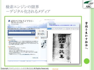 検索エンジンの限界
    －デジタル化されるメディア

                                                                 学
                                                                 問
                                                                 を
                                                                 生
                                                                 か
                                                                 す
                                                                 社
                                                                 会
                                                                 へ




Copyright アカデミック・リソース・ガイド株式会社 All Rights Reserved.   arg.ne.jp
 