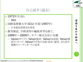 自己紹介（過去）
       1973年生まれ
           38歳                                                  学
       国際基督教大学（ICU）卒業（1997年）                                    問
           日本政治思想史を専攻
                                                                 を
                                                                 生
     教育雑誌、学術書等の編集者等を経て、                                         か
     1999年～2009年、ヤフー株式会社に在籍                                     す
                                                                 社
           Yahoo!カテゴリ、Yahoo!検索、Yahoo!知恵袋、Yahoo!検                会
            索ランキング、Yahoo!ラボ等の企画・設計・運用、また産学                       へ
            連携のコーディネートに従事




Copyright アカデミック・リソース・ガイド株式会社 All Rights Reserved.   arg.ne.jp
 