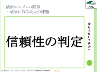検索エンジンの限界
    －最後に残る最大の課題

                                                                 学
                                                                 問
                                                                 を
                                                                 生


    信頼性の判定
                                                                 か
                                                                 す
                                                                 社
                                                                 会
                                                                 へ




Copyright アカデミック・リソース・ガイド株式会社 All Rights Reserved.   arg.ne.jp
 
