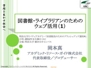 学
 問
 を
 生
 か
 す
 社
                  図書館・ライブラリアンのための
 会                    ウェブ活用（1）
 へ

                   明治大学リバティアカデミー「図書館員のためのブラッシュアップ講座4」
                   日時：2012年1月24日（火）
                   会場：明治大学 駿河台キャンパス


                                                     岡本真
                            アカデミック・リソース・ガイド株式会社
                              代表取締役／プロデューサー

Copyright アカデミック・リソース・ガイド株式会社 All Rights Reserved.   arg.ne.jp
 