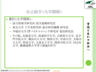自己紹介（大学関係）
       兼任（大学関係）：
         国立情報学研究所 産学連携研究員                                       学
         東京大学 工学系研究科 総合研究機構 研究員                                 問
         早稲田大学 ITバイオマイニング研究所 客員研究員                              を
                                                                 生
           その他、北海道大学、流通科学大学、兵庫県立大学、追手                           か
            門学院大学、横浜市立大学、関西大学、甲南大学、大阪市                           す
            立大学、明治大学、大妻女子大学、関西学院大学、同志社                           社
            大学、慶應義塾大学等で講義を担当                                     会
                                                                 へ




Copyright アカデミック・リソース・ガイド株式会社 All Rights Reserved.   arg.ne.jp
 