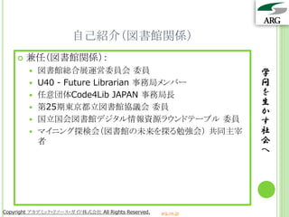自己紹介（図書館関係）
       兼任（図書館関係）：
           図書館総合展運営委員会 委員                                       学
           U40 - Future Librarian 事務局メンバー                       問
           任意団体Code4Lib JAPAN 事務局長                              を
                                                                 生
           第25期東京都立図書館協議会 委員
                                                                 か
           国立国会図書館デジタル情報資源ラウンドテーブル 委員                           す
           マイニング探検会（図書館の未来を探る勉強会） 共同主宰                          社
            者                                                    会
                                                                 へ




Copyright アカデミック・リソース・ガイド株式会社 All Rights Reserved.   arg.ne.jp
 