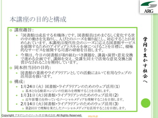 本講座の目的と構成
       講座趣旨：
           「図書館は成長する有機体」です。図書館員はめまぐるしく変化する世
            の中の動きを先取りし、人びとのニーズを掘り起こし、対応することが求                    学
            められています。本講座は現代社会のニーズに応える図書館サービス
            を展開するためのアイディアとスキルを身につけることを目標に、積極                     問
            的なサービスを展開する司書の研修を目指します。                              を
           今期は、今日の図書館が取り組むべき課題を、講義・演習・意見交換                      生
            で進める企画です。講師を交え、受講生同士で活発な意見交換と演                       か
            習がなされることを期待しています。
       岡本担当回の目的：                                                す
           図書館の業務やライブラリアンとしての活動において有用なウェブの                      社
            活用法を扱います。                                            会
       構成：                                                      へ
           1月24日（火） 図書館・ライブラリアンのためのウェブ活用（1）
               基本となる検索エンジンの仕組みを理解することを目指します。
           1月31日（火）図書館・ライブラリアンのためのウェブ活用（2）
               近年影響力を持っているソーシャルメディアを理解することを目指します。
           2月14日（火）図書館・ライブラリアンのためのウェブ活用（3）
               第2回目で理解を果たしたソーシャルメディアを活用することを目指します。

Copyright アカデミック・リソース・ガイド株式会社 All Rights Reserved.   arg.ne.jp
 