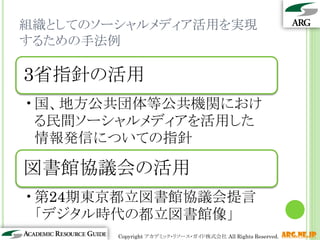 組織としてのソーシャルメディア活用を実現
するための手法例

3省指針の活用
•国、地方公共団体等公共機関におけ
 る民間ソーシャルメディアを活用した
 情報発信についての指針

図書館協議会の活用
•第24期東京都立図書館協議会提言
 「デジタル時代の都立図書館像」
                                                    12
        Copyright アカデミック・リソース・ガイド株式会社 All Rights Reserved.   arg.ne.jp
 