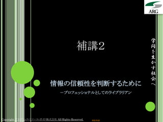 学
                                             補講２                 問
                                                                 を
                                                                 生
                                                                 か
                                                                 す
                                                                 社
                                                                 会
                             情報の信頼性を判断するために                      へ
                                   －プロフェッショナルとしてのライブラリアン




Copyright アカデミック・リソース・ガイド株式会社 All Rights Reserved.   arg.ne.jp
 