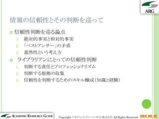 情報の信頼性とその判断を巡って
   信頼性判断を巡る論点
    1.   絶対的事実と相対的事実
    2.   「ベストアンサー」の矛盾
    3.   蓋然性という考え方
    ライブラリアンにとっての信頼性判断
    1.   判断する責任とプロフェッショナリズム
    2.   判断する根拠の収集
    3.   信頼性を判断するためのスキル醸成（知識と経験）




                                                             15
                 Copyright アカデミック・リソース・ガイド株式会社 All Rights Reserved.   arg.ne.jp
 