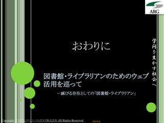学
                                          おわりに                   問
                                                                 を
                                                                 生
                                                                 か
                                                                 す
                                                                 社
                         図書館・ライブラリアンのためのウェブ                      会
                         活用を巡って                                  へ
                                 －滅びる存在としての「図書館・ライブラリアン」




Copyright アカデミック・リソース・ガイド株式会社 All Rights Reserved.   arg.ne.jp
 