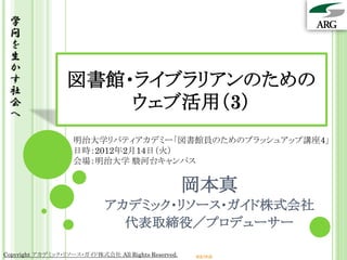 学
 問
 を
 生
 か
 す
 社
                  図書館・ライブラリアンのための
 会
 へ
                      ウェブ活用（3）
                    明治大学リバティアカデミー「図書館員のためのブラッシュアップ講座4」
                    日時：2012年2月14日（火）
                    会場：明治大学 駿河台キャンパス


                                                     岡本真
                             アカデミック・リソース・ガイド株式会社
                               代表取締役／プロデューサー

Copyright アカデミック・リソース・ガイド株式会社 All Rights Reserved.   arg.ne.jp
 