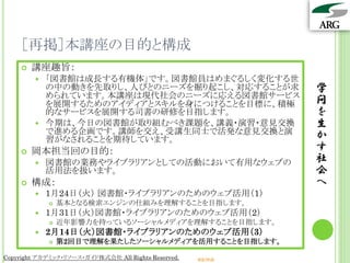 ［再掲］本講座の目的と構成
       講座趣旨：
         「図書館は成長する有機体」です。図書館員はめまぐるしく変化する世
          の中の動きを先取りし、人びとのニーズを掘り起こし、対応することが求                      学
          められています。本講座は現代社会のニーズに応える図書館サービス
          を展開するためのアイディアとスキルを身につけることを目標に、積極                       問
          的なサービスを展開する司書の研修を目指します。                                を
         今期は、今日の図書館が取り組むべき課題を、講義・演習・意見交換                        生
          で進める企画です。講師を交え、受講生同士で活発な意見交換と演                         か
          習がなされることを期待しています。
       岡本担当回の目的：                                                す
           図書館の業務やライブラリアンとしての活動において有用なウェブの                      社
            活用法を扱います。                                            会
       構成：                                                      へ
           1月24日（火） 図書館・ライブラリアンのためのウェブ活用（1）
               基本となる検索エンジンの仕組みを理解することを目指します。
           1月31日（火）図書館・ライブラリアンのためのウェブ活用（2）
               近年影響力を持っているソーシャルメディアを理解することを目指します。
           2月14日（火）図書館・ライブラリアンのためのウェブ活用（3）
               第2回目で理解を果たしたソーシャルメディアを活用することを目指します。

Copyright アカデミック・リソース・ガイド株式会社 All Rights Reserved.   arg.ne.jp
 