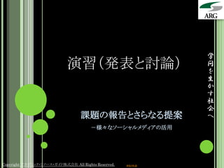 学
                            演習（発表と討論）                            問
                                                                 を
                                                                 生
                                                                 か
                                                                 す
                                                                 社
                                                                 会
                                  課題の報告とさらなる提案                   へ
                                       －様々なソーシャルメディアの活用




Copyright アカデミック・リソース・ガイド株式会社 All Rights Reserved.   arg.ne.jp
 