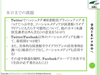 本日までの課題
    1.   Twitterでハッシュタグ #図書館員ブラッシュアップ を
         つけてつぶやき、ソーシャルメディアが図書館・ライブ                               学
         ラリアンにもたらす可能性について、他の方々（本講                                問
         座受講者以外も含む）の意見をうかがう                                      を
                                                                 生
    2.   Twitter/Facebook以外のソーシャルメディアを調べ                         か
         て、最低限1つは使う                                              す
    3.   また、具体的な図書館やライブラリアンの活用事例を                                社
         調べる（検索だけでなく、ソーシャルメディアも活用す                               会
                                                                 へ
         る）
    4.   その途中経過を随時、Facebookグループで共有する
         （全員が必ず書き込むこと）


Copyright アカデミック・リソース・ガイド株式会社 All Rights Reserved.   arg.ne.jp
 