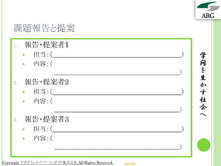 課題報告と提案
    1.   報告・提案者1
            担当：（                                                ）   学
            内容：（                                                    問
                                                                 ）   を
                                                                     生
    2.   報告・提案者2                                                     か
            担当：（                                                ）   す
            内容：（                                                    社
                                                                 ）   会
                                                                     へ
    3.   報告・提案者3
            担当：（                                                ）
            内容：（
                                                                 ）

Copyright アカデミック・リソース・ガイド株式会社 All Rights Reserved.   arg.ne.jp
 
