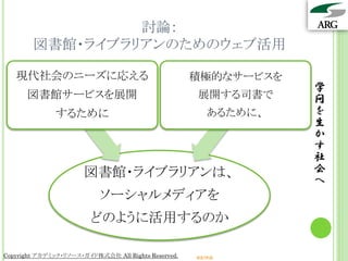 討論：
        図書館・ライブラリアンのためのウェブ活用

   現代社会のニーズに応える                                      積極的なサービスを
                                                                   学
      図書館サービスを展開                                     展開する司書で       問
              するために                                       あるために、   を
                                                                   生
                                                                   か
                                                                   す
                                                                   社
                       図書館・ライブラリアンは、                               会
                                                                   へ
                           ソーシャルメディアを
                        どのように活用するのか

Copyright アカデミック・リソース・ガイド株式会社 All Rights Reserved.   arg.ne.jp
 