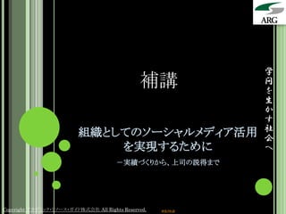 学
                                               補講                問
                                                                 を
                                                                 生
                                                                 か
                                                                 す
                          組織としてのソーシャルメディア活用                      社
                                                                 会
                              を実現するために                           へ
                                       －実績づくりから、上司の説得まで




Copyright アカデミック・リソース・ガイド株式会社 All Rights Reserved.   arg.ne.jp
 