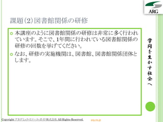 課題（2）図書館関係の研修
     本講座のように図書館関係の研修は非常に多く行われ
      ています。そこで、1年間に行われている図書館関係の                                  学
      研修の回数を挙げてください。                                             問
     なお、研修の実施機関は、図書館、図書館関係団体と
                                                                 を
                                                                 生
      します。                                                       か
                                                                 す
                                                                 社
                                                                 会
                                                                 へ




Copyright アカデミック・リソース・ガイド株式会社 All Rights Reserved.   arg.ne.jp
 