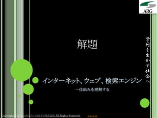 学
                                               解題                問
                                                                 を
                                                                 生
                                                                 か
                                                                 す
                                                                 社
                                                                 会
                          インターネット、ウェブ、検索エンジン                     へ
                                              －仕組みを理解する




Copyright アカデミック・リソース・ガイド株式会社 All Rights Reserved.   arg.ne.jp
 