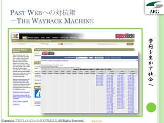 PAST WEBへの対抗策
    －THE WAYBACK MACHINE

                                                                 学
                                                                 問
                                                                 を
                                                                 生
                                                                 か
                                                                 す
                                                                 社
                                                                 会
                                                                 へ




Copyright アカデミック・リソース・ガイド株式会社 All Rights Reserved.   arg.ne.jp
 