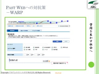 PAST WEBへの対抗策
    －WARP

                                                                 学
                                                                 問
                                                                 を
                                                                 生
                                                                 か
                                                                 す
                                                                 社
                                                                 会
                                                                 へ




Copyright アカデミック・リソース・ガイド株式会社 All Rights Reserved.   arg.ne.jp
 