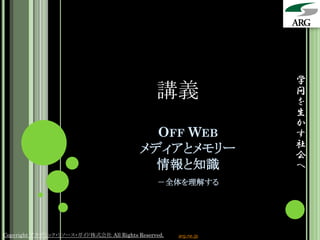 学
                                               講義                問
                                                                 を
                                                                 生
                                                                 か
                                            OFF WEB              す
                                          メディアとメモリー              社
                                                                 会
                                            情報と知識                へ
                                               －全体を理解する




Copyright アカデミック・リソース・ガイド株式会社 All Rights Reserved.   arg.ne.jp
 