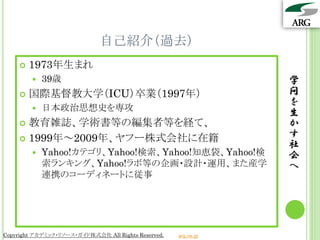 自己紹介（過去）
       1973年生まれ
           39歳                                                  学
       国際基督教大学（ICU）卒業（1997年）                                    問
                                                                 を
           日本政治思想史を専攻
                                                                 生
     教育雑誌、学術書等の編集者等を経て、                                         か
     1999年～2009年、ヤフー株式会社に在籍
                                                                 す
                                                                 社
           Yahoo!カテゴリ、Yahoo!検索、Yahoo!知恵袋、Yahoo!検                会
            索ランキング、Yahoo!ラボ等の企画・設計・運用、また産学                       へ
            連携のコーディネートに従事




Copyright アカデミック・リソース・ガイド株式会社 All Rights Reserved.   arg.ne.jp
 