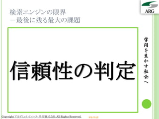 検索エンジンの限界
    －最後に残る最大の課題

                                                                 学
                                                                 問
                                                                 を
                                                                 生
                                                                 か

    信頼性の判定                                                       す
                                                                 社
                                                                 会
                                                                 へ




Copyright アカデミック・リソース・ガイド株式会社 All Rights Reserved.   arg.ne.jp
 