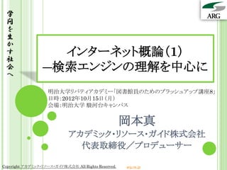 学
 問
 を
 生
 か
 す
 社
                   インターネット概論（1）
 会
 へ
                 ―検索エンジンの理解を中心に
                    明治大学リバティアカデミー「図書館員のためのブラッシュアップ講座8」
                    日時：2012年10月15日（月）
                    会場：明治大学 駿河台キャンパス


                                                     岡本真
                             アカデミック・リソース・ガイド株式会社
                               代表取締役／プロデューサー

Copyright アカデミック・リソース・ガイド株式会社 All Rights Reserved.   arg.ne.jp
 