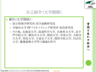 自己紹介（大学関係）
       兼任（大学関係）：
         国立情報学研究所 産学連携研究員                                       学
         早稲田大学 ITバイオマイニング研究所 客員研究員                              問
         その他、北海道大学、流通科学大学、兵庫県立大学、追手
                                                                 を
          門学院大学、横浜市立大学、関西大学、甲南大学、大阪市                             生
          立大学、明治大学、大妻女子大学、関西学院大学、同志社
                                                                 か
                                                                 す
          大学、慶應義塾大学等で講義を担当
                                                                 社
                                                                 会
                                                                 へ




Copyright アカデミック・リソース・ガイド株式会社 All Rights Reserved.   arg.ne.jp
 